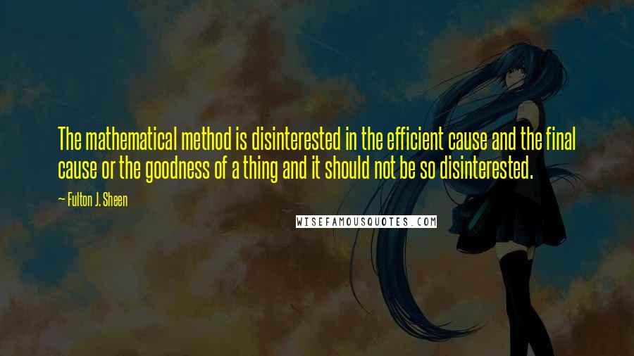 Fulton J. Sheen Quotes: The mathematical method is disinterested in the efficient cause and the final cause or the goodness of a thing and it should not be so disinterested.