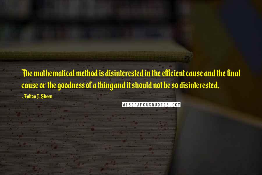 Fulton J. Sheen Quotes: The mathematical method is disinterested in the efficient cause and the final cause or the goodness of a thing and it should not be so disinterested.