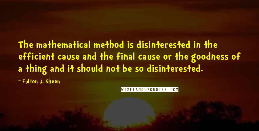 Fulton J. Sheen Quotes: The mathematical method is disinterested in the efficient cause and the final cause or the goodness of a thing and it should not be so disinterested.