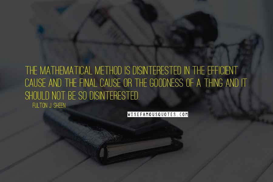 Fulton J. Sheen Quotes: The mathematical method is disinterested in the efficient cause and the final cause or the goodness of a thing and it should not be so disinterested.