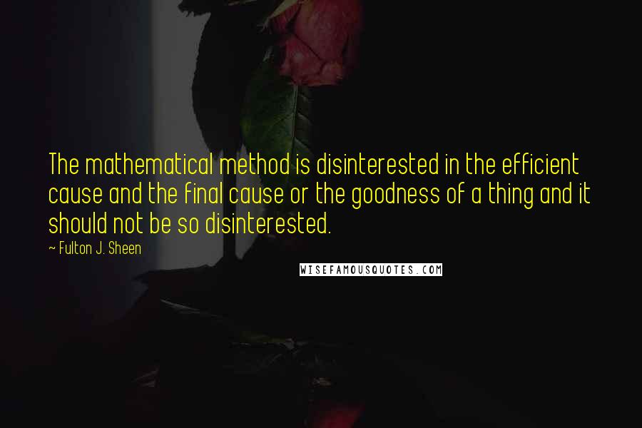 Fulton J. Sheen Quotes: The mathematical method is disinterested in the efficient cause and the final cause or the goodness of a thing and it should not be so disinterested.