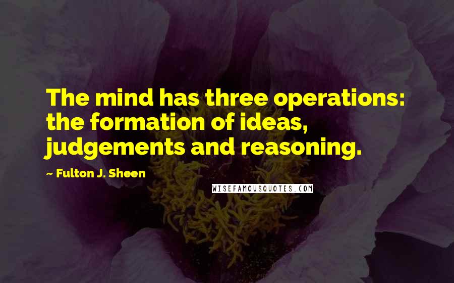 Fulton J. Sheen Quotes: The mind has three operations: the formation of ideas, judgements and reasoning.