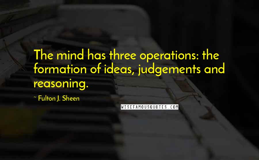 Fulton J. Sheen Quotes: The mind has three operations: the formation of ideas, judgements and reasoning.