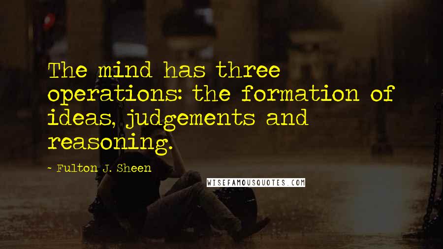 Fulton J. Sheen Quotes: The mind has three operations: the formation of ideas, judgements and reasoning.