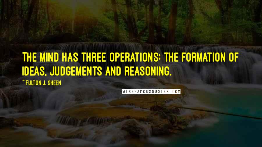 Fulton J. Sheen Quotes: The mind has three operations: the formation of ideas, judgements and reasoning.