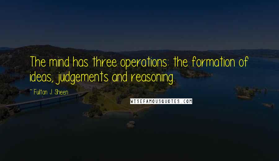 Fulton J. Sheen Quotes: The mind has three operations: the formation of ideas, judgements and reasoning.