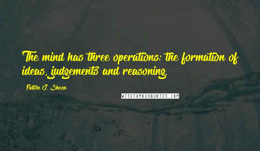 Fulton J. Sheen Quotes: The mind has three operations: the formation of ideas, judgements and reasoning.