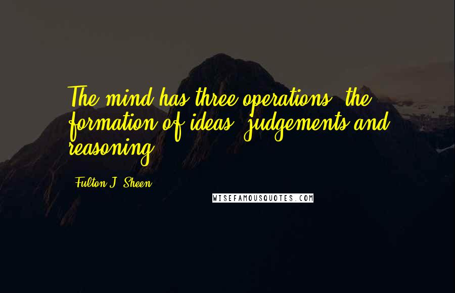 Fulton J. Sheen Quotes: The mind has three operations: the formation of ideas, judgements and reasoning.