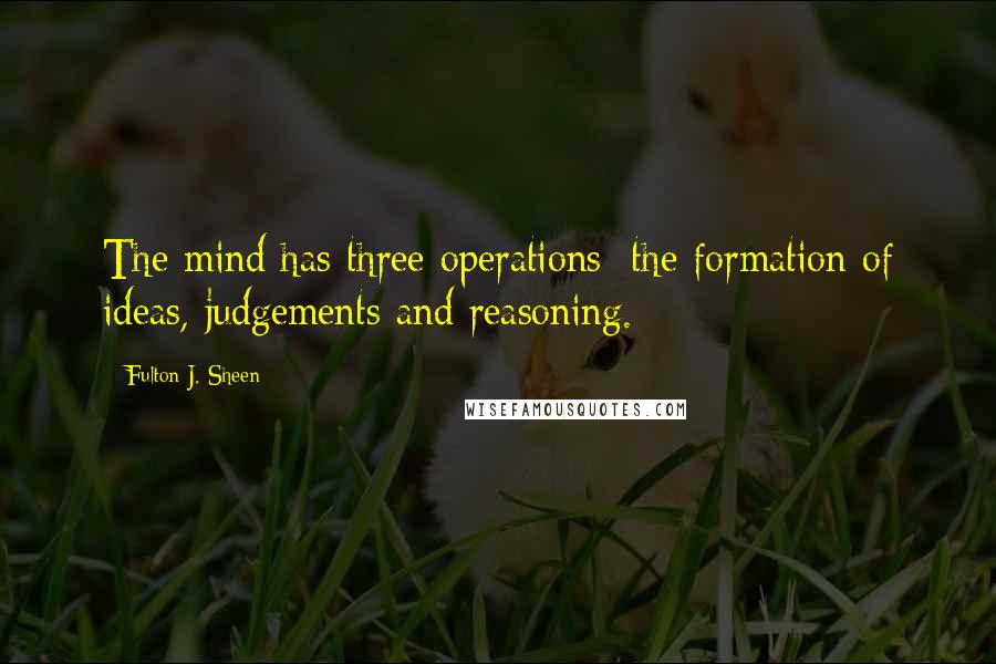 Fulton J. Sheen Quotes: The mind has three operations: the formation of ideas, judgements and reasoning.