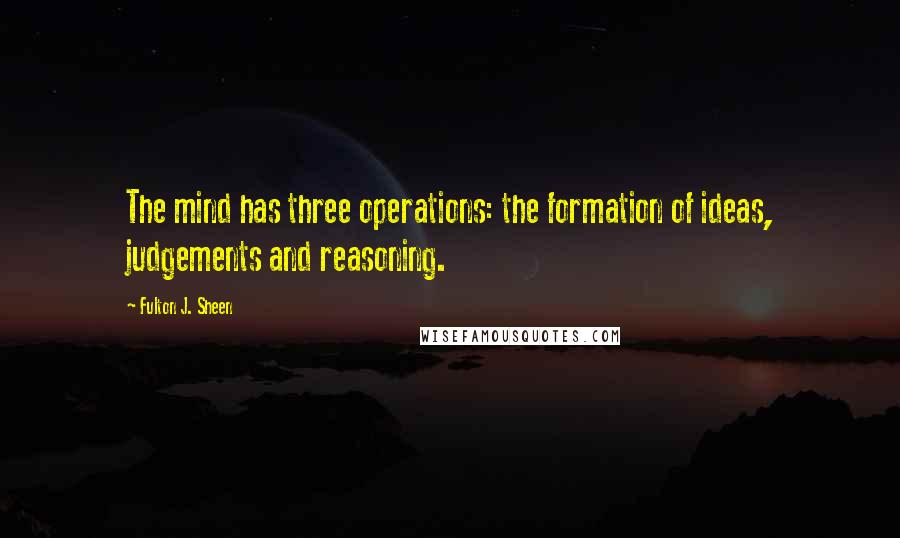 Fulton J. Sheen Quotes: The mind has three operations: the formation of ideas, judgements and reasoning.