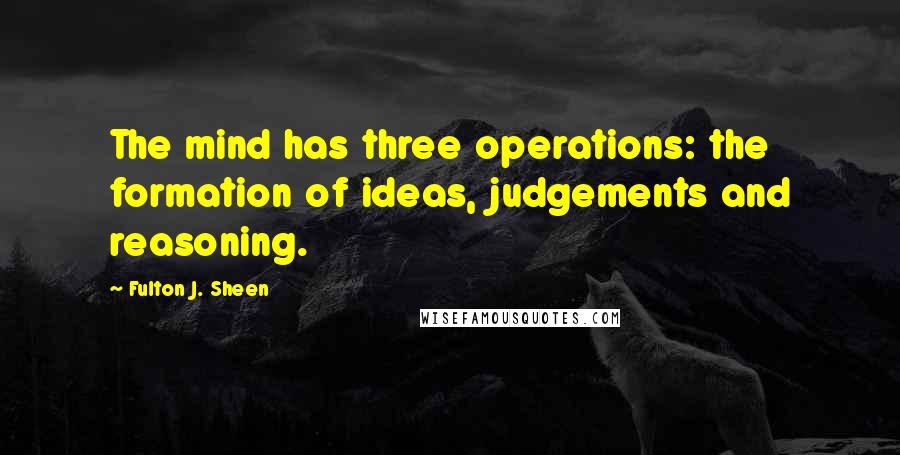 Fulton J. Sheen Quotes: The mind has three operations: the formation of ideas, judgements and reasoning.