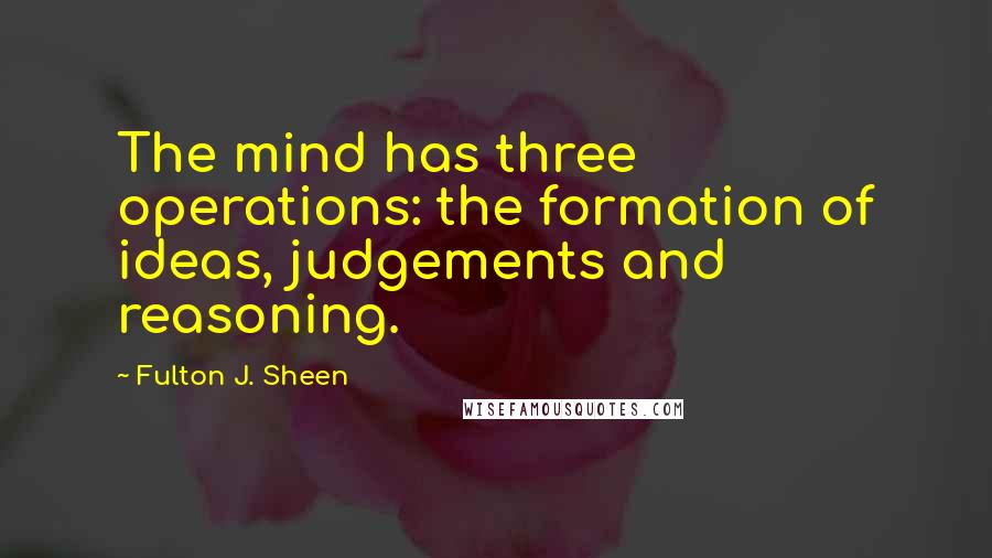 Fulton J. Sheen Quotes: The mind has three operations: the formation of ideas, judgements and reasoning.