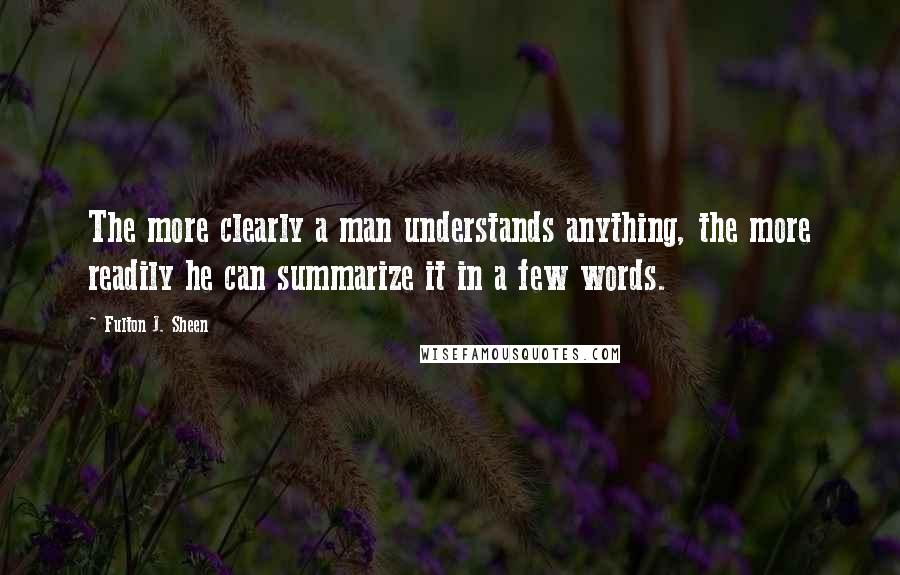 Fulton J. Sheen Quotes: The more clearly a man understands anything, the more readily he can summarize it in a few words.
