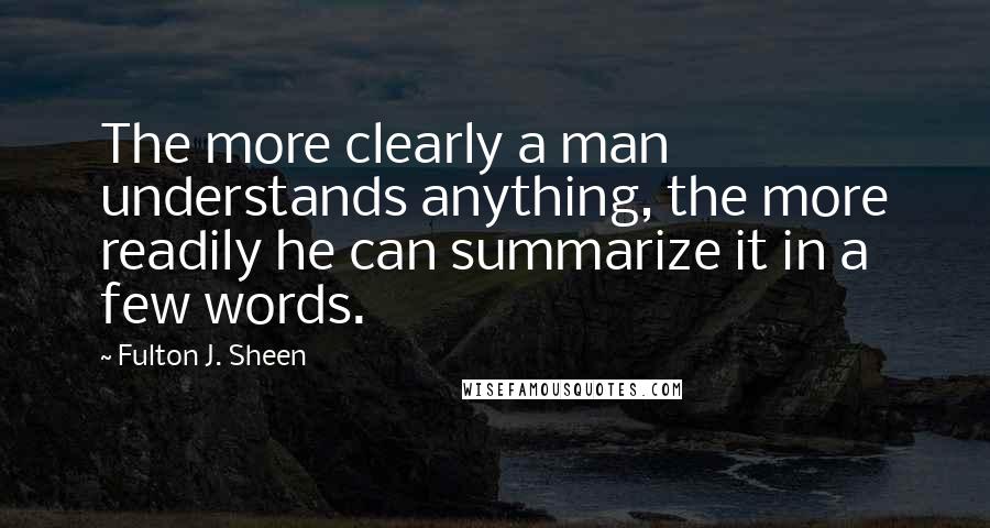 Fulton J. Sheen Quotes: The more clearly a man understands anything, the more readily he can summarize it in a few words.