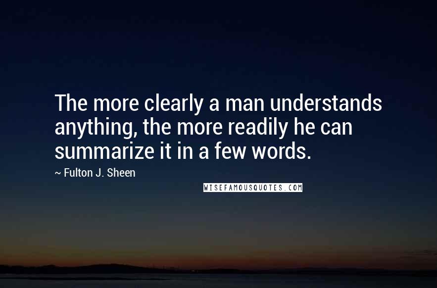 Fulton J. Sheen Quotes: The more clearly a man understands anything, the more readily he can summarize it in a few words.