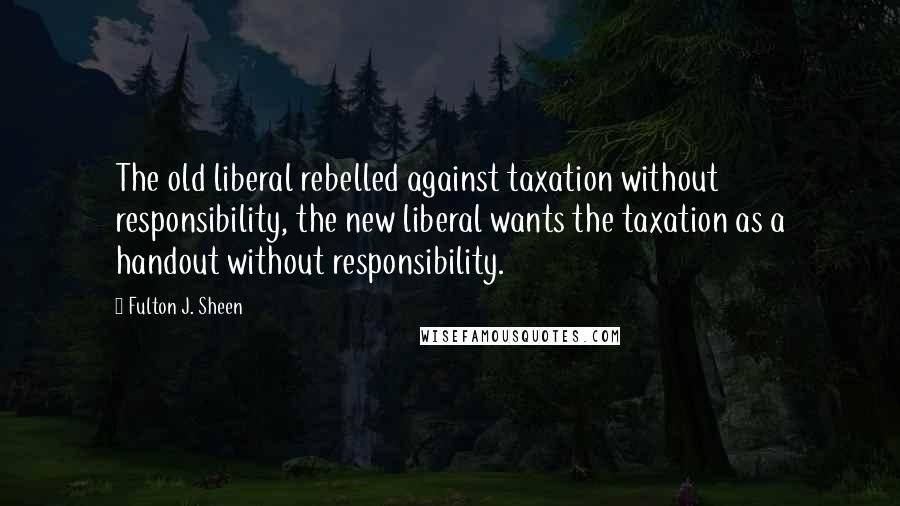 Fulton J. Sheen Quotes: The old liberal rebelled against taxation without responsibility, the new liberal wants the taxation as a handout without responsibility.