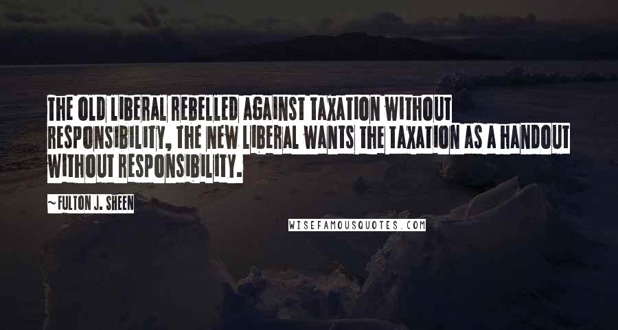 Fulton J. Sheen Quotes: The old liberal rebelled against taxation without responsibility, the new liberal wants the taxation as a handout without responsibility.