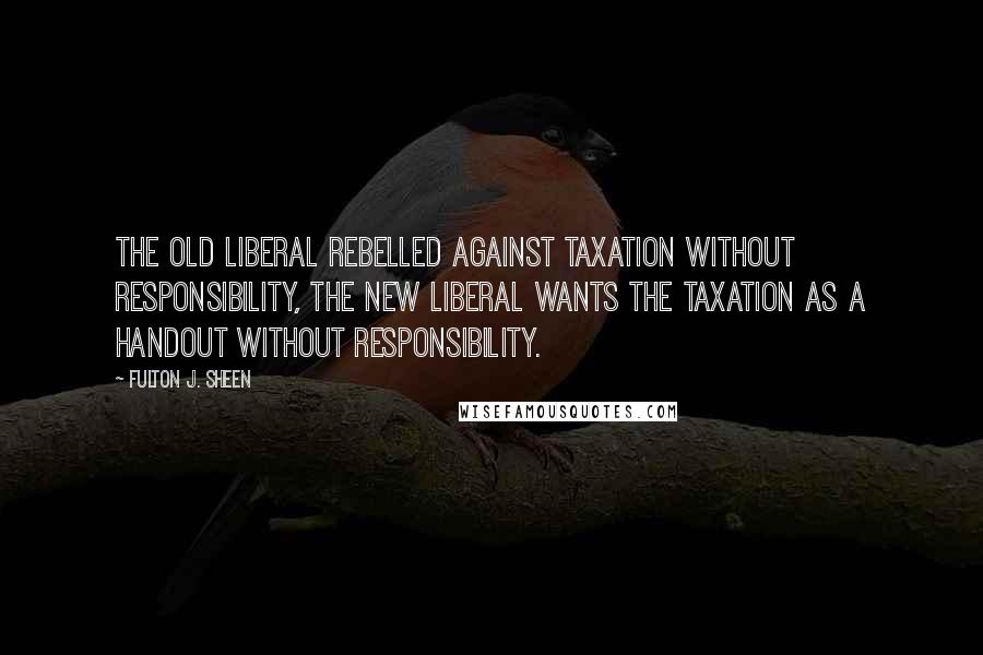 Fulton J. Sheen Quotes: The old liberal rebelled against taxation without responsibility, the new liberal wants the taxation as a handout without responsibility.