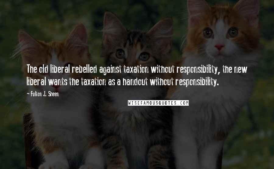Fulton J. Sheen Quotes: The old liberal rebelled against taxation without responsibility, the new liberal wants the taxation as a handout without responsibility.