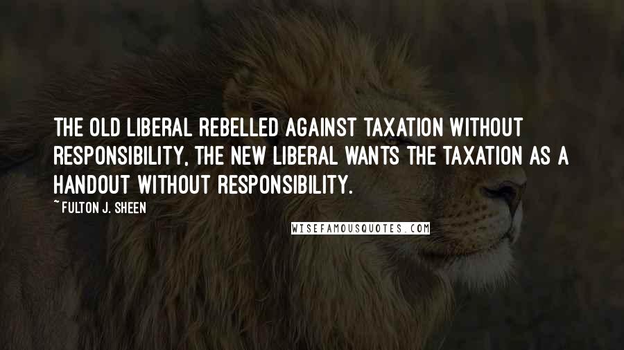 Fulton J. Sheen Quotes: The old liberal rebelled against taxation without responsibility, the new liberal wants the taxation as a handout without responsibility.