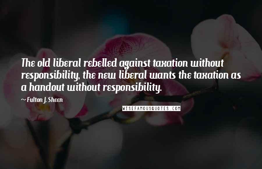 Fulton J. Sheen Quotes: The old liberal rebelled against taxation without responsibility, the new liberal wants the taxation as a handout without responsibility.