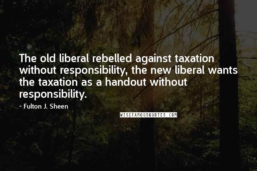 Fulton J. Sheen Quotes: The old liberal rebelled against taxation without responsibility, the new liberal wants the taxation as a handout without responsibility.