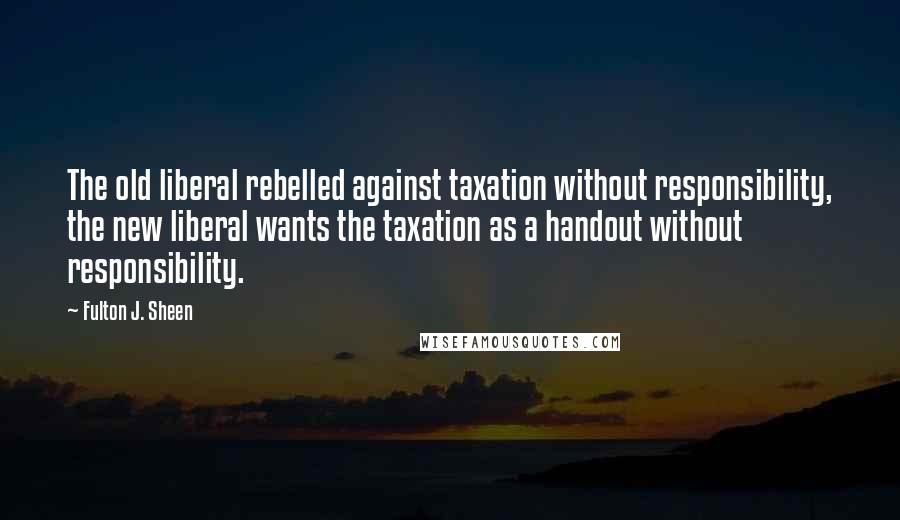 Fulton J. Sheen Quotes: The old liberal rebelled against taxation without responsibility, the new liberal wants the taxation as a handout without responsibility.