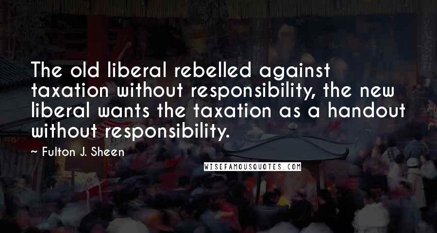 Fulton J. Sheen Quotes: The old liberal rebelled against taxation without responsibility, the new liberal wants the taxation as a handout without responsibility.