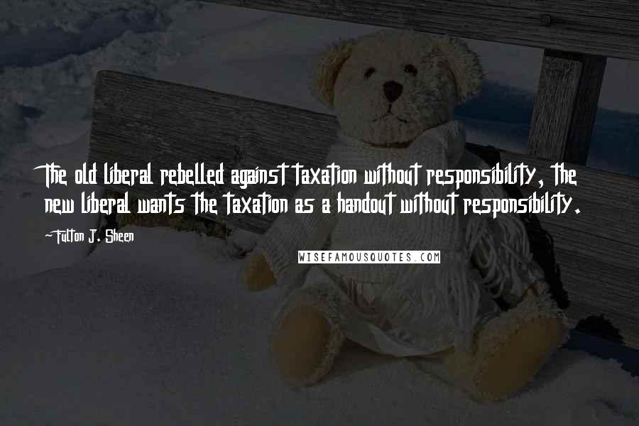 Fulton J. Sheen Quotes: The old liberal rebelled against taxation without responsibility, the new liberal wants the taxation as a handout without responsibility.