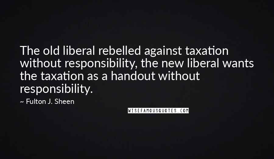 Fulton J. Sheen Quotes: The old liberal rebelled against taxation without responsibility, the new liberal wants the taxation as a handout without responsibility.