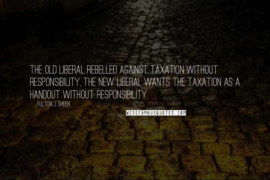 Fulton J. Sheen Quotes: The old liberal rebelled against taxation without responsibility, the new liberal wants the taxation as a handout without responsibility.