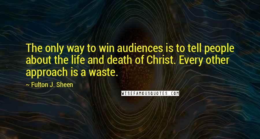 Fulton J. Sheen Quotes: The only way to win audiences is to tell people about the life and death of Christ. Every other approach is a waste.