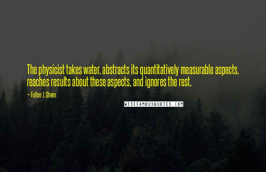 Fulton J. Sheen Quotes: The physicist takes water, abstracts its quantitatively measurable aspects, reaches results about these aspects, and ignores the rest.