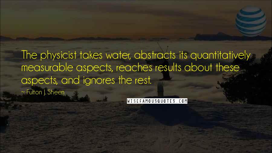 Fulton J. Sheen Quotes: The physicist takes water, abstracts its quantitatively measurable aspects, reaches results about these aspects, and ignores the rest.