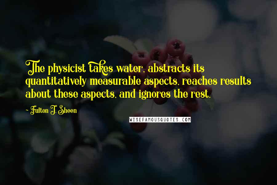 Fulton J. Sheen Quotes: The physicist takes water, abstracts its quantitatively measurable aspects, reaches results about these aspects, and ignores the rest.