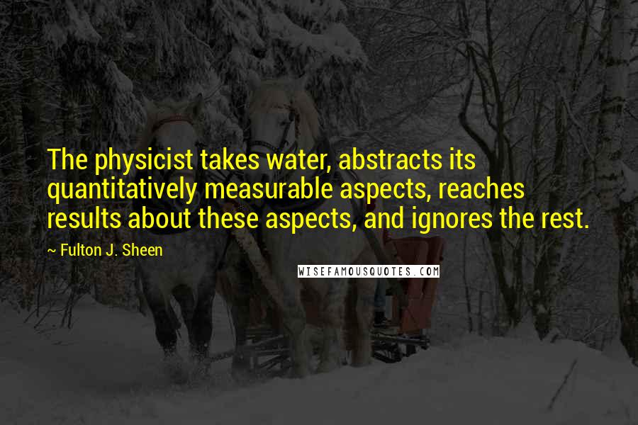 Fulton J. Sheen Quotes: The physicist takes water, abstracts its quantitatively measurable aspects, reaches results about these aspects, and ignores the rest.