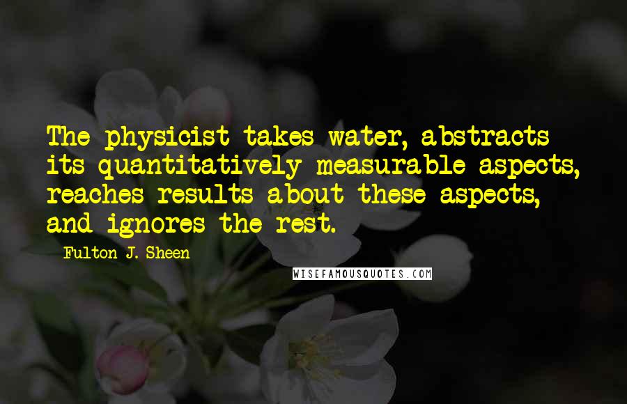 Fulton J. Sheen Quotes: The physicist takes water, abstracts its quantitatively measurable aspects, reaches results about these aspects, and ignores the rest.