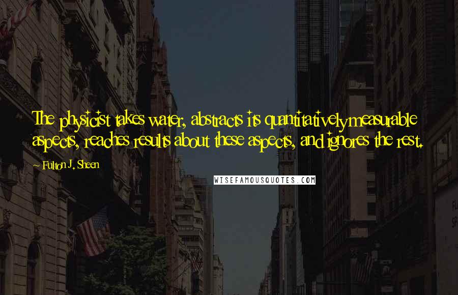 Fulton J. Sheen Quotes: The physicist takes water, abstracts its quantitatively measurable aspects, reaches results about these aspects, and ignores the rest.