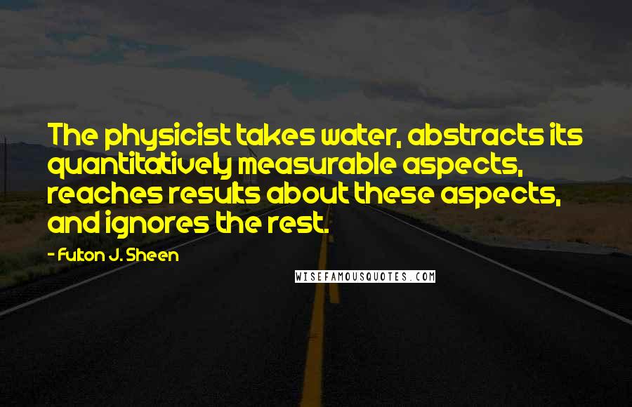 Fulton J. Sheen Quotes: The physicist takes water, abstracts its quantitatively measurable aspects, reaches results about these aspects, and ignores the rest.