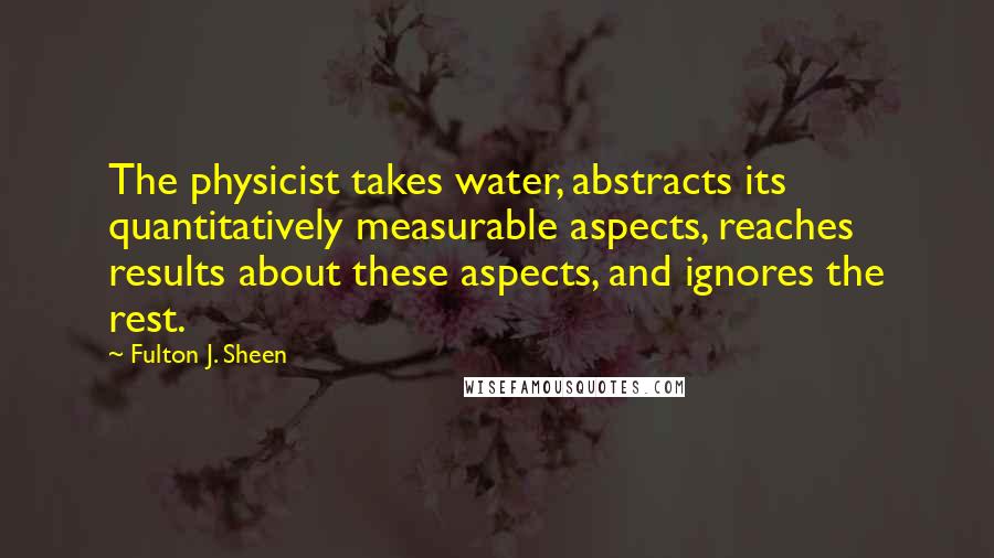 Fulton J. Sheen Quotes: The physicist takes water, abstracts its quantitatively measurable aspects, reaches results about these aspects, and ignores the rest.