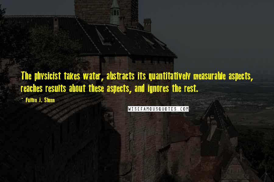 Fulton J. Sheen Quotes: The physicist takes water, abstracts its quantitatively measurable aspects, reaches results about these aspects, and ignores the rest.