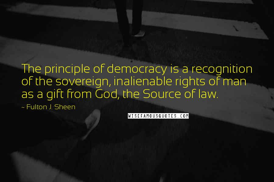 Fulton J. Sheen Quotes: The principle of democracy is a recognition of the sovereign, inalienable rights of man as a gift from God, the Source of law.