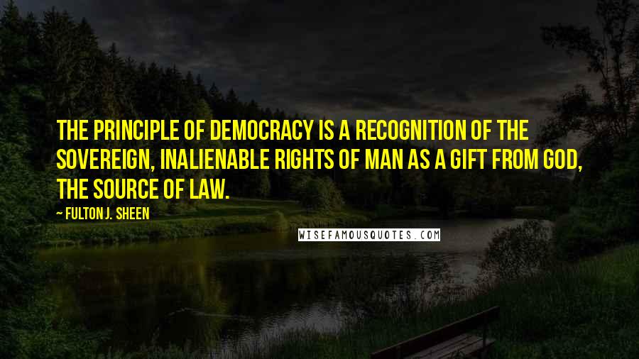 Fulton J. Sheen Quotes: The principle of democracy is a recognition of the sovereign, inalienable rights of man as a gift from God, the Source of law.