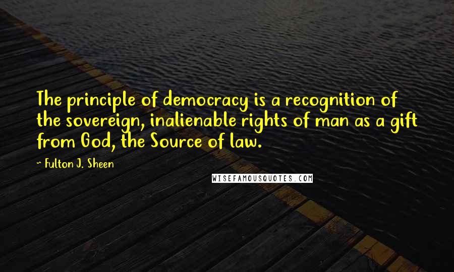 Fulton J. Sheen Quotes: The principle of democracy is a recognition of the sovereign, inalienable rights of man as a gift from God, the Source of law.