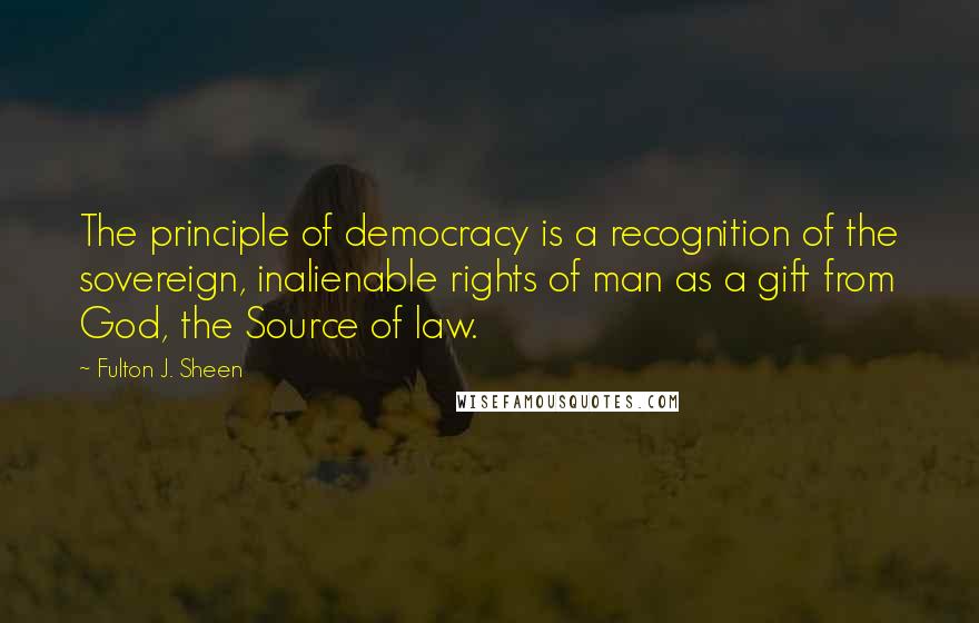 Fulton J. Sheen Quotes: The principle of democracy is a recognition of the sovereign, inalienable rights of man as a gift from God, the Source of law.