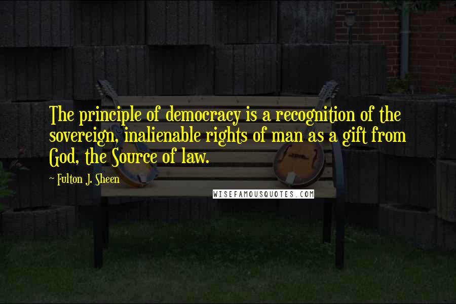 Fulton J. Sheen Quotes: The principle of democracy is a recognition of the sovereign, inalienable rights of man as a gift from God, the Source of law.