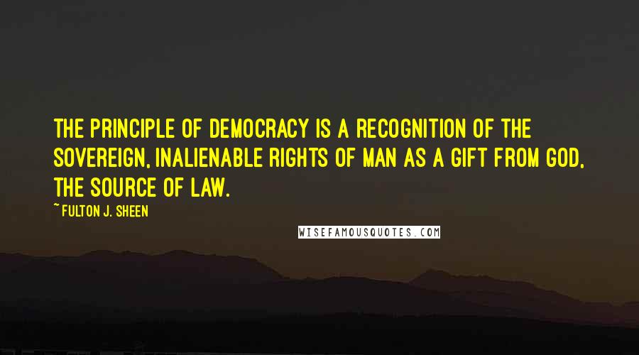 Fulton J. Sheen Quotes: The principle of democracy is a recognition of the sovereign, inalienable rights of man as a gift from God, the Source of law.