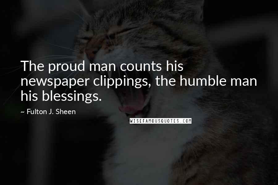 Fulton J. Sheen Quotes: The proud man counts his newspaper clippings, the humble man his blessings.