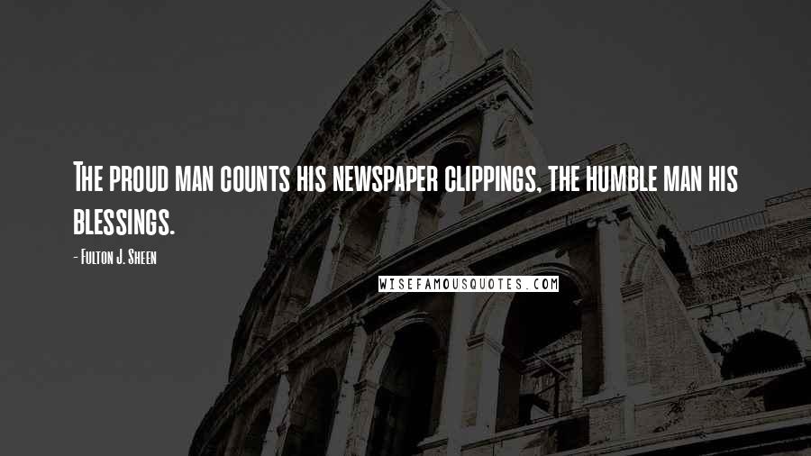 Fulton J. Sheen Quotes: The proud man counts his newspaper clippings, the humble man his blessings.