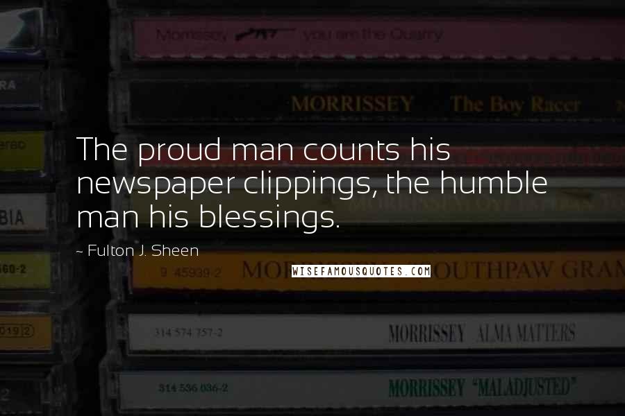 Fulton J. Sheen Quotes: The proud man counts his newspaper clippings, the humble man his blessings.
